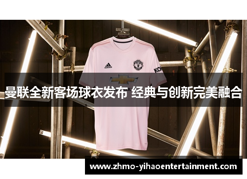 曼联全新客场球衣发布 经典与创新完美融合 曼联全新客场球衣发布 经典与创新完美融合